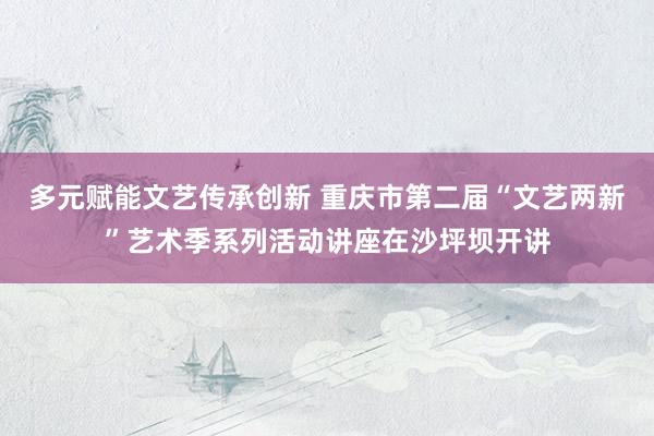 多元赋能文艺传承创新 重庆市第二届“文艺两新”艺术季系列活动讲座在沙坪坝开讲