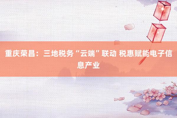 重庆荣昌：三地税务“云端”联动 税惠赋能电子信息产业