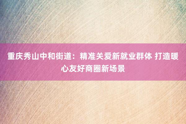 重庆秀山中和街道：精准关爱新就业群体 打造暖心友好商圈新场景