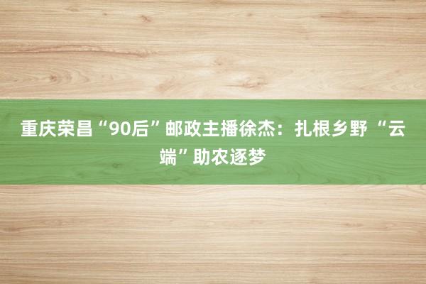 重庆荣昌“90后”邮政主播徐杰：扎根乡野 “云端”助农逐梦
