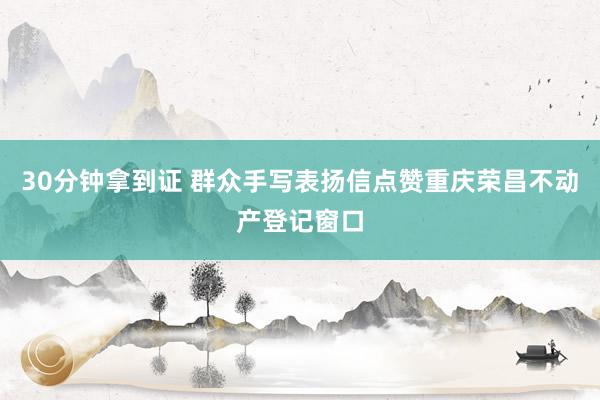 30分钟拿到证 群众手写表扬信点赞重庆荣昌不动产登记窗口