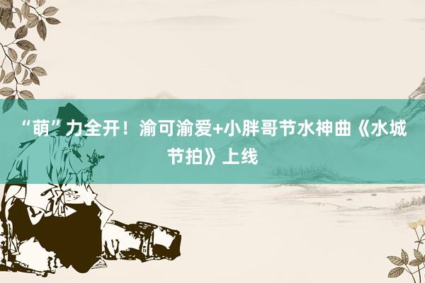 “萌”力全开！渝可渝爱+小胖哥节水神曲《水城节拍》上线