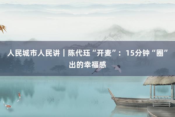 人民城市人民讲｜陈代珏“开麦”：15分钟“圈”出的幸福感